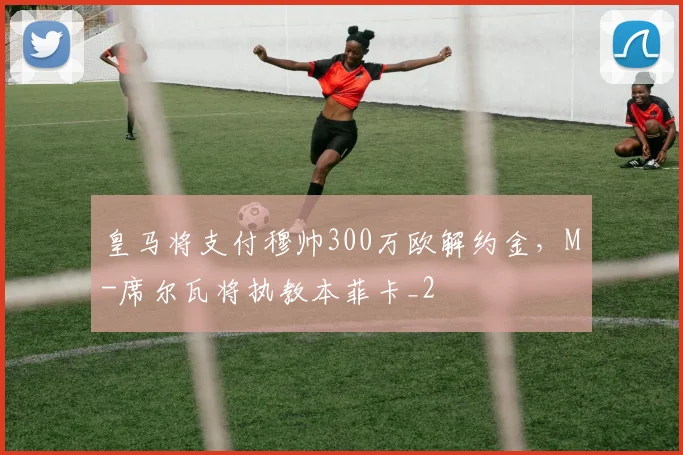 皇马将支付穆帅300万欧解约金，M-席尔瓦将执教本菲卡_2